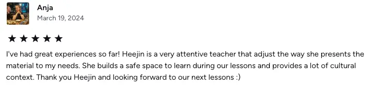 I've had great experiences so far! Heejin is a very attentive teacher that adjust the way she presents the material to my needs. She builds a safe space to learn during our lessons and provides a lot of cultural context. Thank you Heejin and looking forward to our next lessons :)
