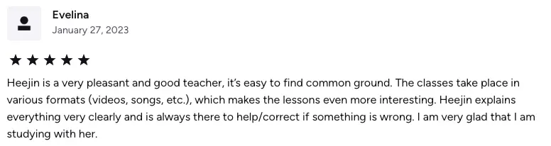 Heejin is a very pleasant and good teacher, it’s easy to find common ground. The classes take place in various formats (videos, songs, etc.), which makes the lessons even more interesting. Heejin explains everything very clearly and is always there to help/correct if something is wrong. I am very glad that I am studying with her.